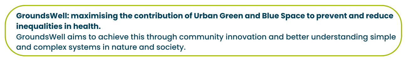 GroundsWell: maximising the contribution of Urban Green and Blue Space to prevent and reduce inequalities in health.  GroundsWell aims to achieve this through community innovation and better understanding simple and complex systems in nature and society.